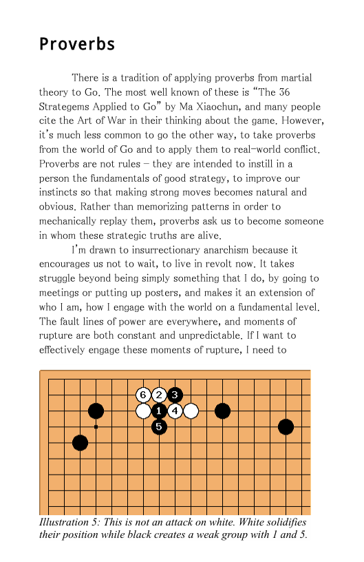Proverbs  There is a tradition of applying proverbs from martial theory to Go. The most well known of these is “The 36 Strategems Applied to Go” by Ma Xiaochun, and many people cite the Art of War in their thinking about the game. However, it’s much less common to go the other way, to take proverbs from the world of Go and to apply them to real-world conflict. Proverbs are not rules — they are intended to instill in a person the fundamentals of good strategy, to improve our instinets so that making strong moves becomes natural and obvious. Rather than memorizing patterns in order to ‘mechanically replay them, proverbs ask us to become someone in whom these strategic truths are alive.  I’m drawn to insurrectionary anarchism because it encourages us not to wait, to live in revolt now. It takes struggle beyond being simply something that 1 do, by going to meetings or putting up posters, and makes it an extension of who I am, how I engage with the world on a fundamental level. The fault lines of power are everywhere, and moments of rupture are both constant and unpredictable. If I want to effectively engage these moments of rupture, [ need to  Hlustration 5: This is not an attack on white. White solidifies their position while black creates a weak group with 1 and 5. 